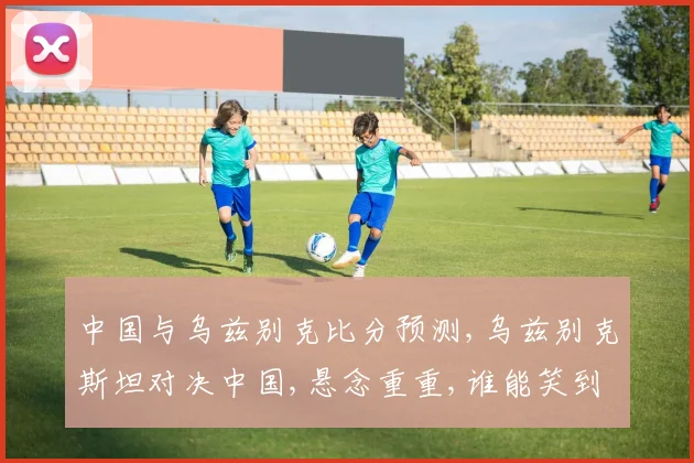 中国与乌兹别克比分预测,乌兹别克斯坦对决中国,悬念重重,谁能笑到最后